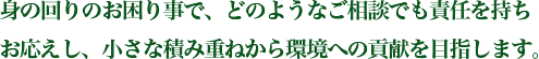 身の回りのお困り事で、どのようなご相談でも責任を持ちお応えし、小さな積み重ねから環境への貢献を目指します。